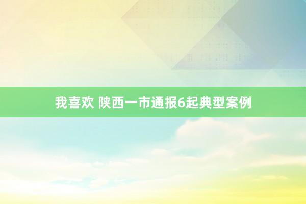 我喜欢 陕西一市通报6起典型案例