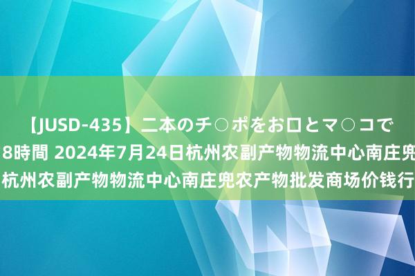 【JUSD-435】二本のチ○ポをお口とマ○コで味わう!!3Pファック8時間 2024年7月24日杭州农副产物物流中心南庄兜农产物批发商场价钱行情