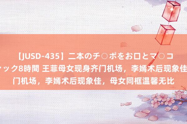【JUSD-435】二本のチ○ポをお口とマ○コで味わう！！3Pファック8時間 王菲母女现身齐门机场，李嫣术后现象佳，母女同框温馨无比