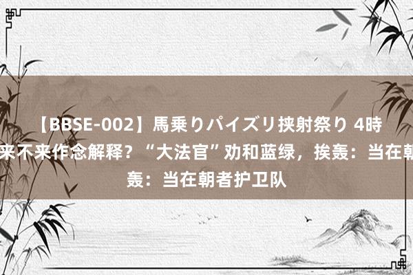 【BBSE-002】馬乗りパイズリ挟射祭り 4時間 赖清德来不来作念解释？“大法官”劝和蓝绿，挨轰：当在朝者护卫队