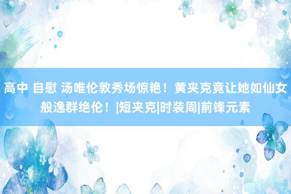 高中 自慰 汤唯伦敦秀场惊艳！黄夹克竟让她如仙女般逸群绝伦！|短夹克|时装周|前锋元素