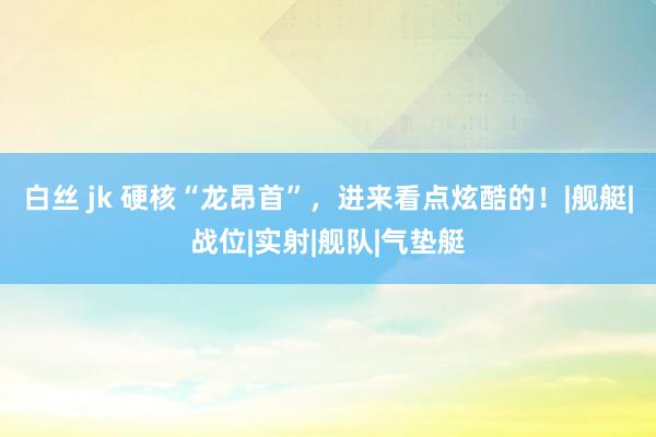 白丝 jk 硬核“龙昂首”，进来看点炫酷的！|舰艇|战位|实射|舰队|气垫艇