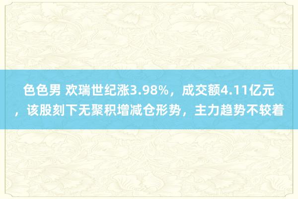 色色男 欢瑞世纪涨3.98%，成交额4.11亿元，该股刻下无聚积增减仓形势，主力趋势不较着