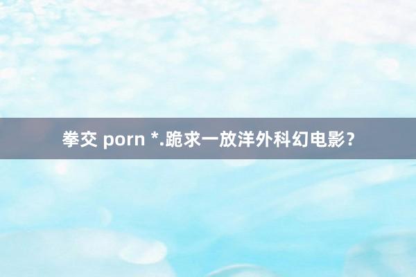 拳交 porn *.跪求一放洋外科幻电影？