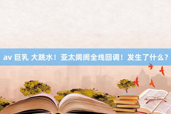 av 巨乳 大跳水！亚太阛阓全线回调！发生了什么？