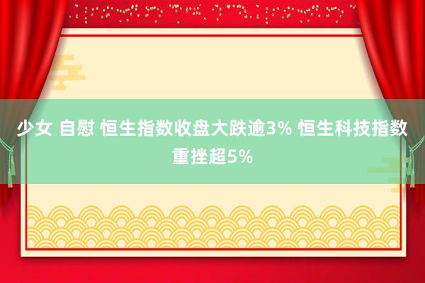 少女 自慰 恒生指数收盘大跌逾3% 恒生科技指数重挫超5%
