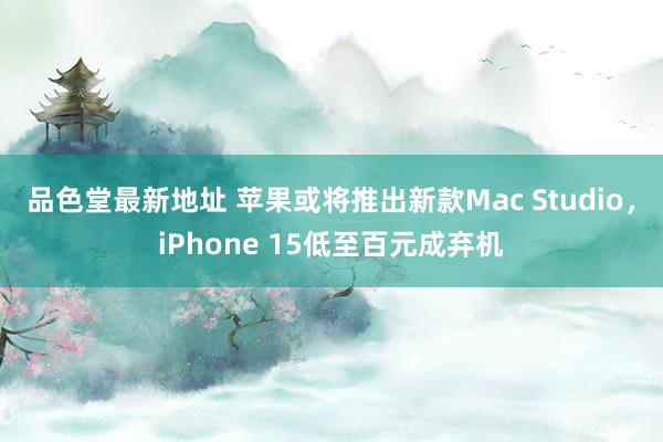 品色堂最新地址 苹果或将推出新款Mac Studio，iPhone 15低至百元成弃机