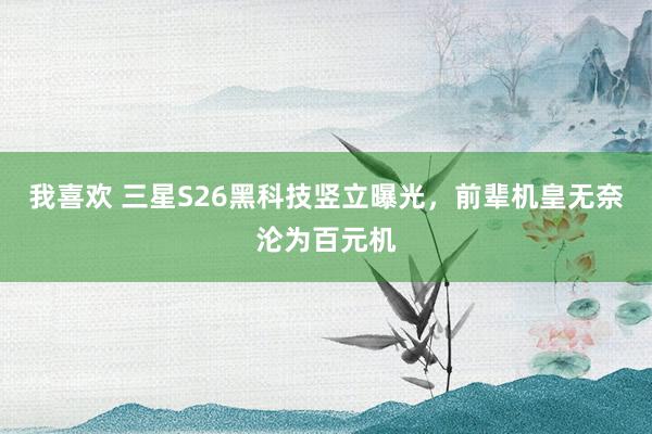 我喜欢 三星S26黑科技竖立曝光，前辈机皇无奈沦为百元机