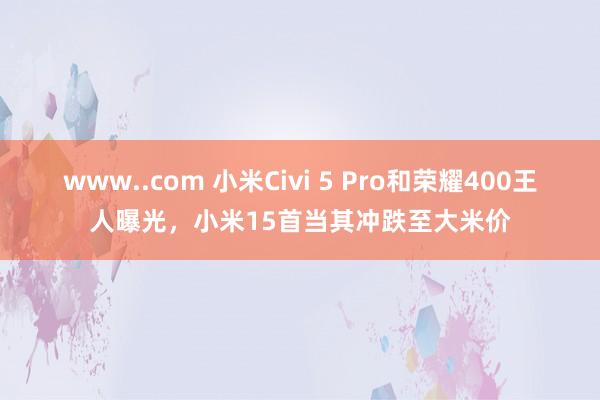 www..com 小米Civi 5 Pro和荣耀400王人曝光，小米15首当其冲跌至大米价