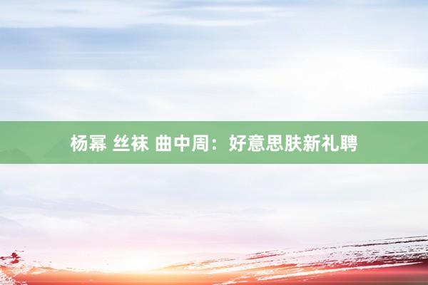 杨幂 丝袜 曲中周：好意思肤新礼聘