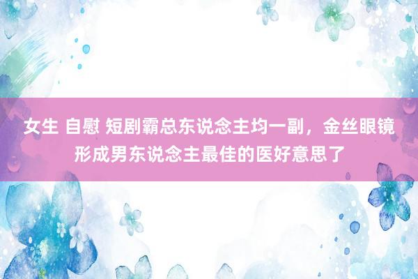 女生 自慰 短剧霸总东说念主均一副，金丝眼镜形成男东说念主最佳的医好意思了