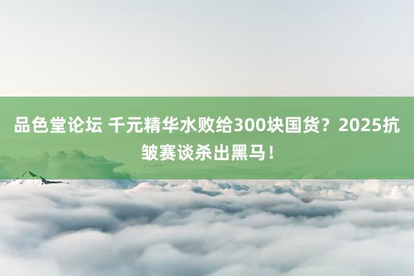 品色堂论坛 千元精华水败给300块国货？2025抗皱赛谈杀出黑马！