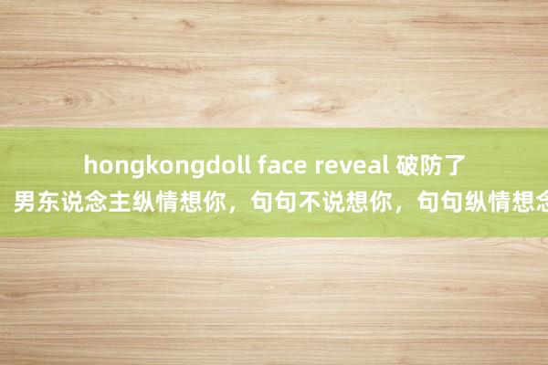 hongkongdoll face reveal 破防了，男东说念主纵情想你，句句不说想你，句句纵情想念