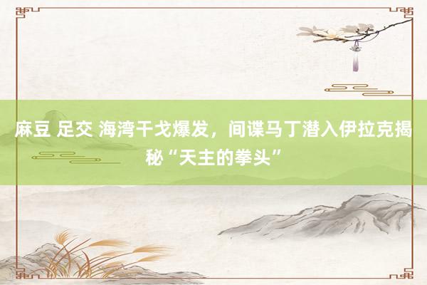麻豆 足交 海湾干戈爆发，间谍马丁潜入伊拉克揭秘“天主的拳头”
