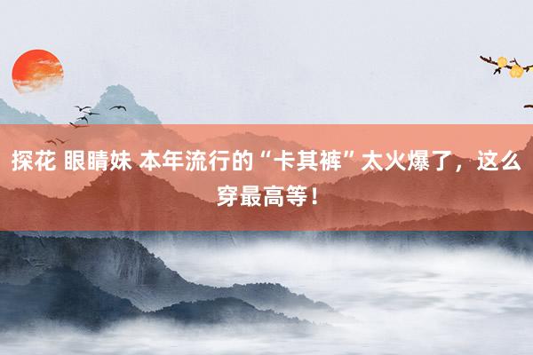探花 眼睛妹 本年流行的“卡其裤”太火爆了，这么穿最高等！