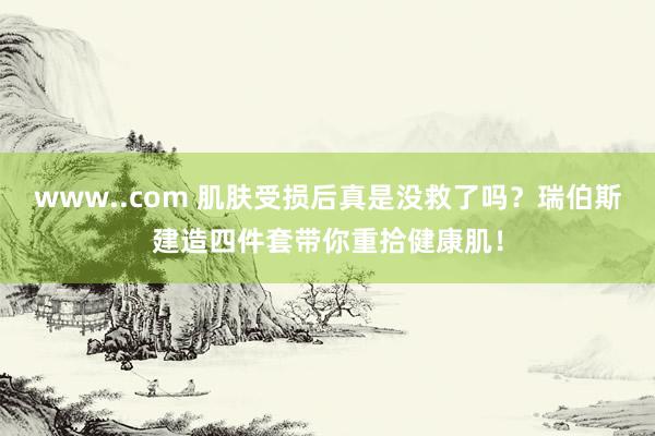 www..com 肌肤受损后真是没救了吗？瑞伯斯建造四件套带你重拾健康肌！