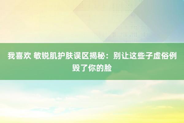 我喜欢 敏锐肌护肤误区揭秘：别让这些子虚俗例毁了你的脸