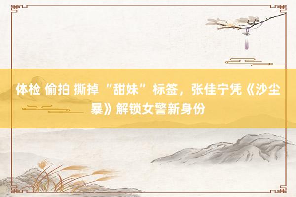 体检 偷拍 撕掉 “甜妹” 标签，张佳宁凭《沙尘暴》解锁女警新身份