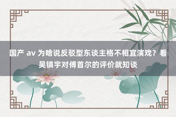国产 av 为啥说反驳型东谈主格不相宜演戏？看吴镇宇对傅首尔的评价就知谈