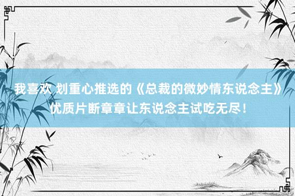 我喜欢 划重心推选的《总裁的微妙情东说念主》优质片断章章让东说念主试吃无尽！