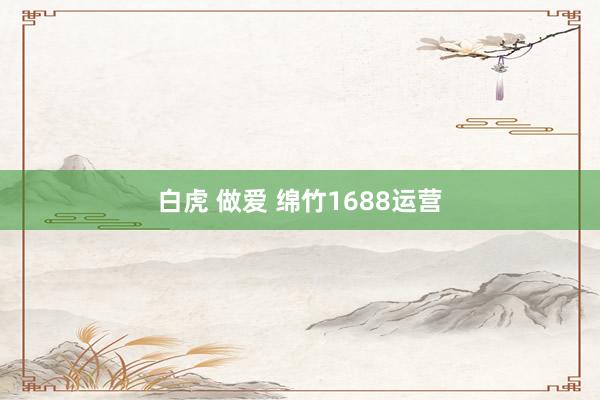 白虎 做爱 绵竹1688运营