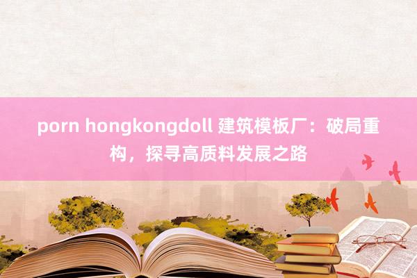 porn hongkongdoll 建筑模板厂：破局重构，探寻高质料发展之路