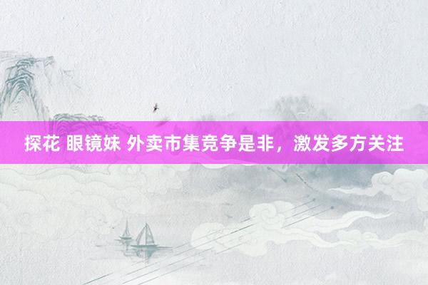 探花 眼镜妹 外卖市集竞争是非，激发多方关注