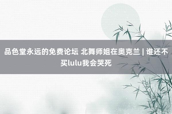 品色堂永远的免费论坛 北舞师姐在奥克兰 | 谁还不买lulu我会哭死