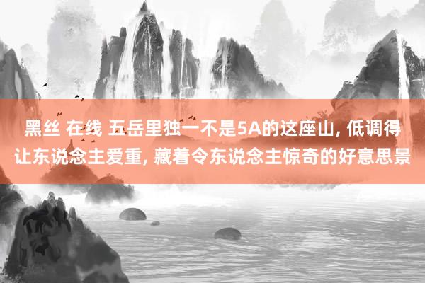 黑丝 在线 五岳里独一不是5A的这座山， 低调得让东说念主爱重， 藏着令东说念主惊奇的好意思景