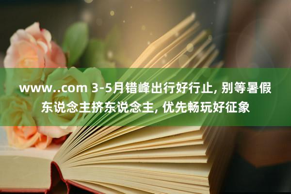 www..com 3-5月错峰出行好行止， 别等暑假东说念主挤东说念主， 优先畅玩好征象