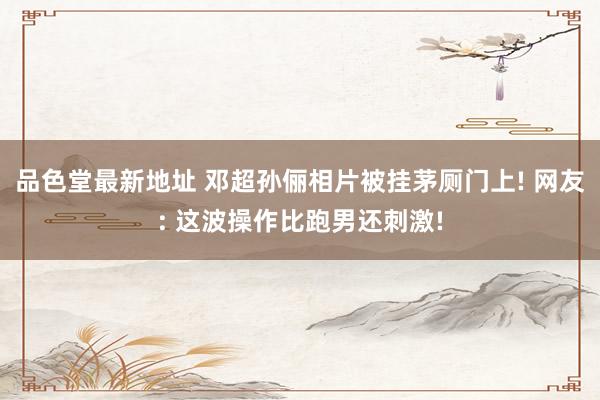 品色堂最新地址 邓超孙俪相片被挂茅厕门上! 网友: 这波操作比跑男还刺激!