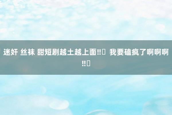 迷奸 丝袜 甜短剧越土越上面‼️我要磕疯了啊啊啊‼️