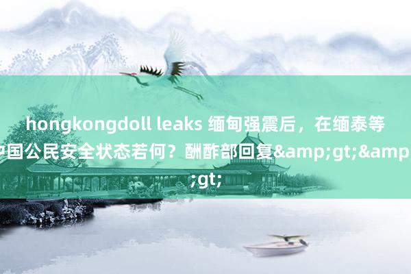 hongkongdoll leaks 缅甸强震后，在缅泰等国中国公民安全状态若何？酬酢部回复&gt;&gt;