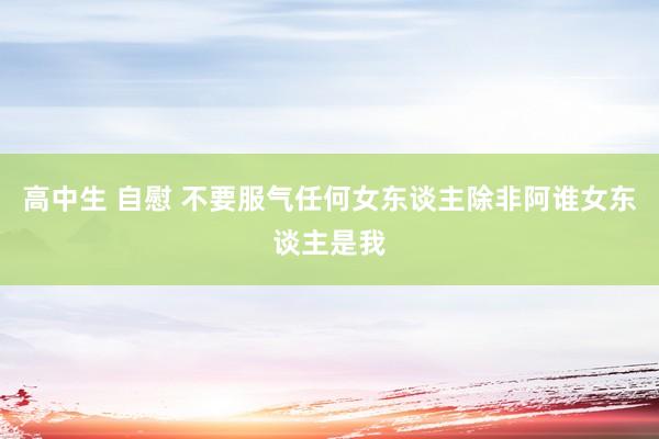 高中生 自慰 不要服气任何女东谈主除非阿谁女东谈主是我