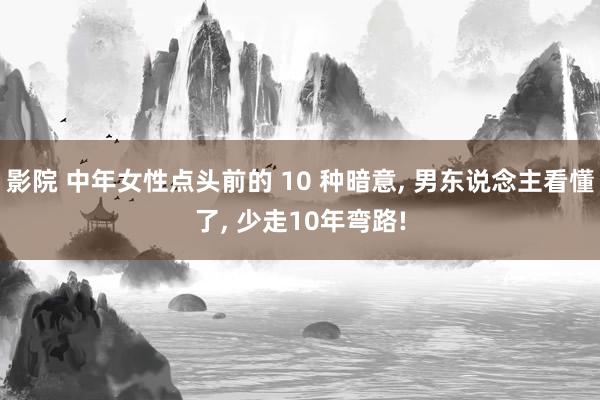 影院 中年女性点头前的 10 种暗意， 男东说念主看懂了， 少走10年弯路!