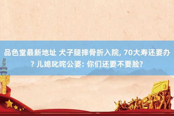 品色堂最新地址 犬子腿摔骨折入院， 70大寿还要办? 儿媳叱咤公婆: 你们还要不要脸?