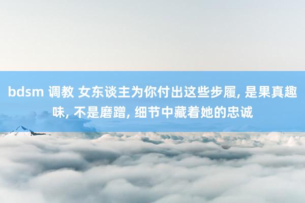 bdsm 调教 女东谈主为你付出这些步履， 是果真趣味， 不是磨蹭， 细节中藏着她的忠诚
