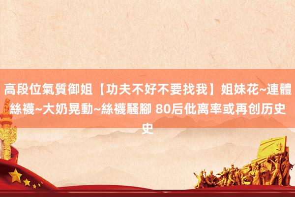高段位氣質御姐【功夫不好不要找我】姐妹花~連體絲襪~大奶晃動~絲襪騷腳 80后仳离率或再创历史