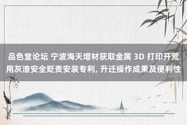 品色堂论坛 宁波海天增材获取金属 3D 打印开荒用灰渣安全贬责安装专利， 升迁操作成果及便利性