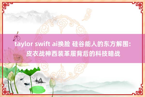 taylor swift ai换脸 硅谷能人的东方解围: 皮衣战神西装革履背后的科技暗战
