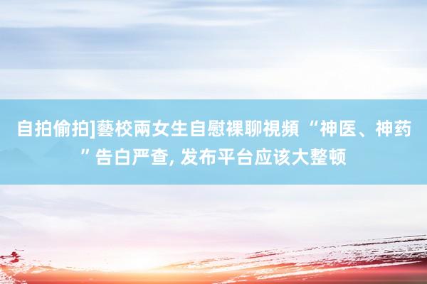 自拍偷拍]藝校兩女生自慰裸聊視頻 “神医、神药”告白严查， 发布平台应该大整顿