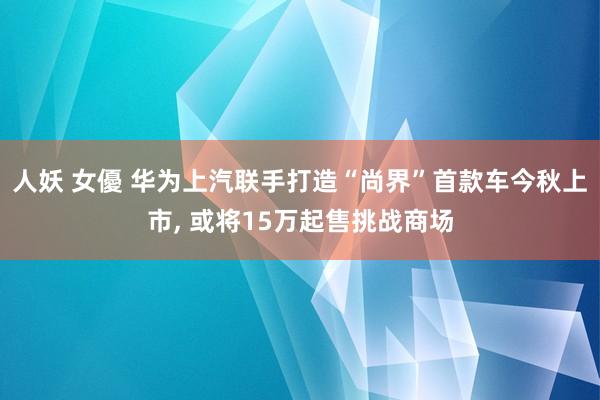 人妖 女優 华为上汽联手打造“尚界”首款车今秋上市， 或将15万起售挑战商场