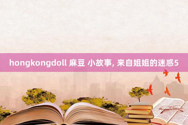 hongkongdoll 麻豆 小故事， 来自姐姐的迷惑5