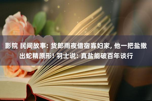 影院 民间故事: 货郎雨夜借宿寡妇家， 他一把盐撒出蛇精原形! 羽士说: 真盐能破百年谈行