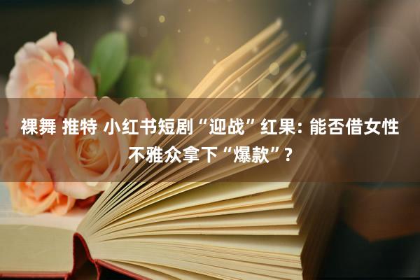 裸舞 推特 小红书短剧“迎战”红果: 能否借女性不雅众拿下“爆款”?
