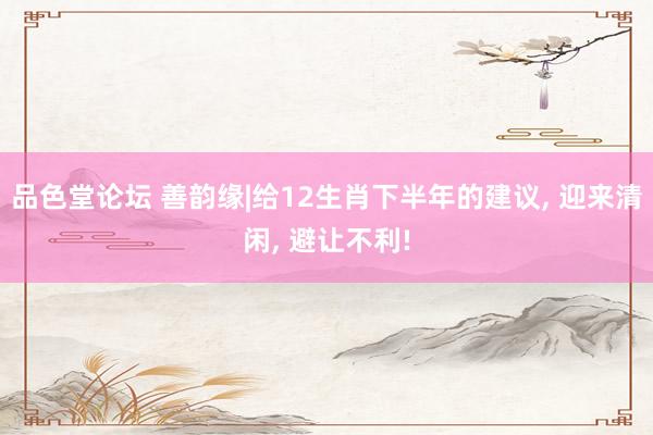 品色堂论坛 善韵缘|给12生肖下半年的建议， 迎来清闲， 避让不利!