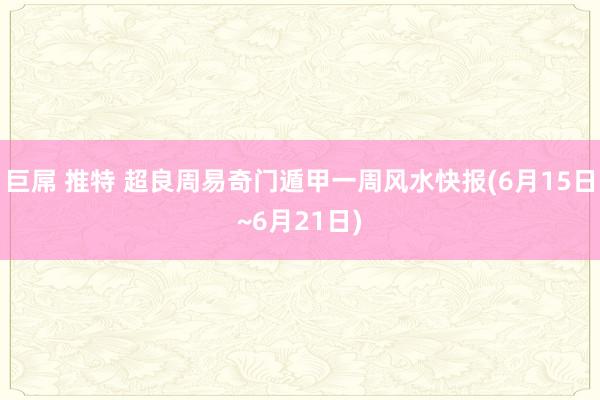 巨屌 推特 超良周易奇门遁甲一周风水快报(6月15日~6月21日)