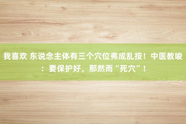 我喜欢 东说念主体有三个穴位弗成乱按！中医教唆：要保护好，那然而“死穴”！