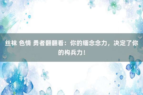 丝袜 色情 勇者翻翻看：你的缅念念力，决定了你的构兵力！