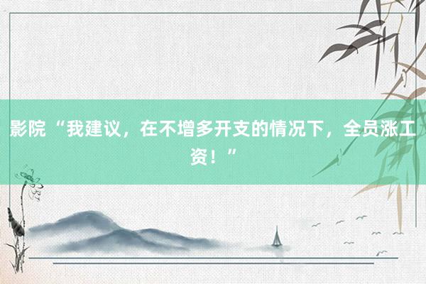 影院 “我建议，在不增多开支的情况下，全员涨工资！”